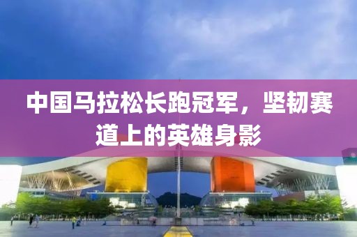 中国马拉松长跑冠军，坚韧赛道上的英雄身影