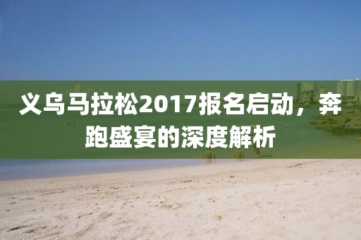 义乌马拉松2017报名启动，奔跑盛宴的深度解析