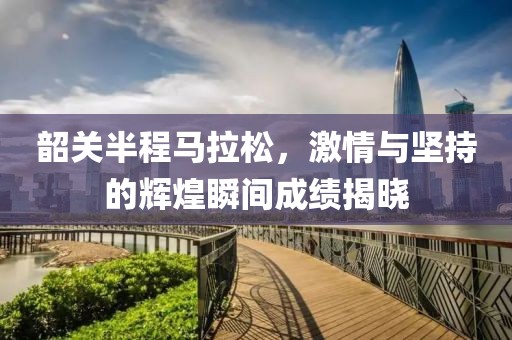 韶关半程马拉松，激情与坚持的辉煌瞬间成绩揭晓