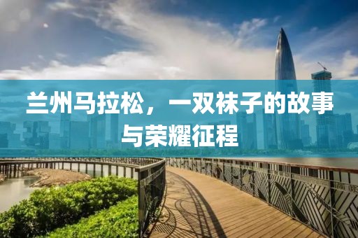 兰州马拉松，一双袜子的故事与荣耀征程