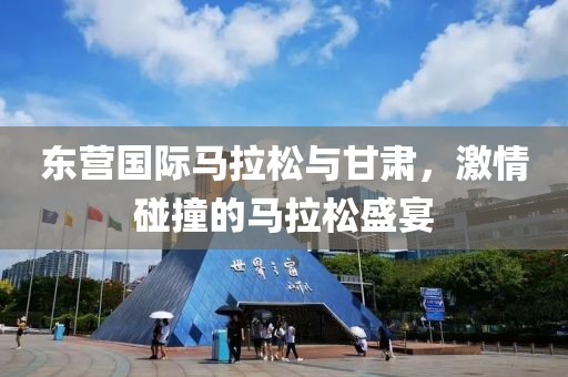 东营国际马拉松与甘肃，激情碰撞的马拉松盛宴