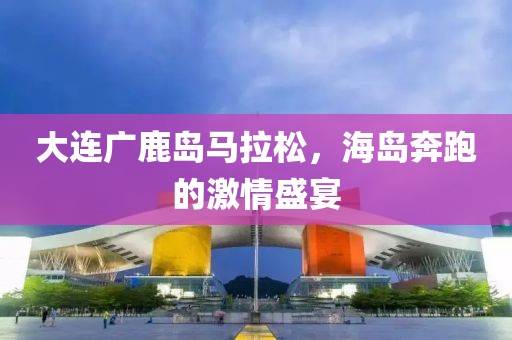 大连广鹿岛马拉松，海岛奔跑的激情盛宴
