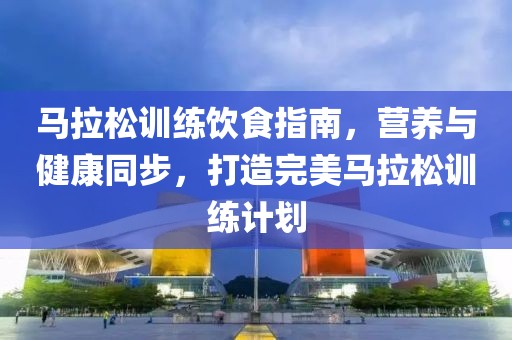 马拉松训练饮食指南，营养与健康同步，打造完美马拉松训练计划