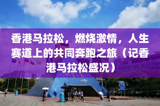 香港马拉松，燃烧激情，人生赛道上的共同奔跑之旅（记香港马拉松盛况）