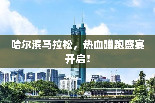 哈尔滨马拉松，热血蹭跑盛宴开启！