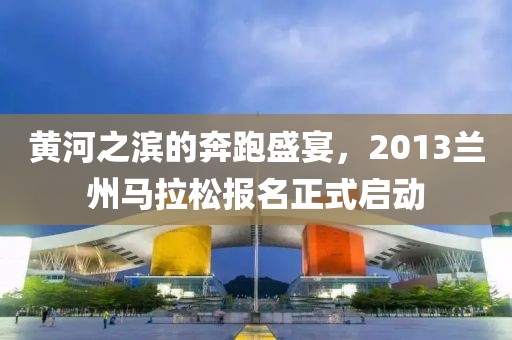 黄河之滨的奔跑盛宴，2013兰州马拉松报名正式启动