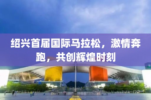 绍兴首届国际马拉松，激情奔跑，共创辉煌时刻