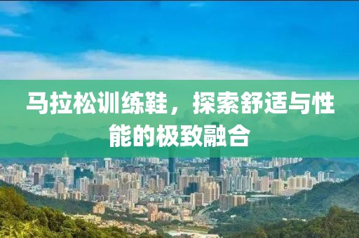 马拉松训练鞋，探索舒适与性能的极致融合
