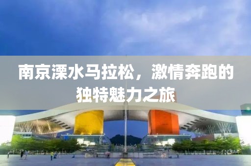 南京溧水马拉松，激情奔跑的独特魅力之旅