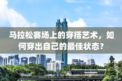 马拉松赛场上的穿搭艺术，如何穿出自己的最佳状态？