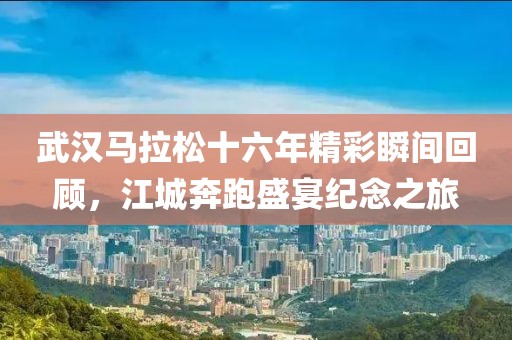 武汉马拉松十六年精彩瞬间回顾，江城奔跑盛宴纪念之旅