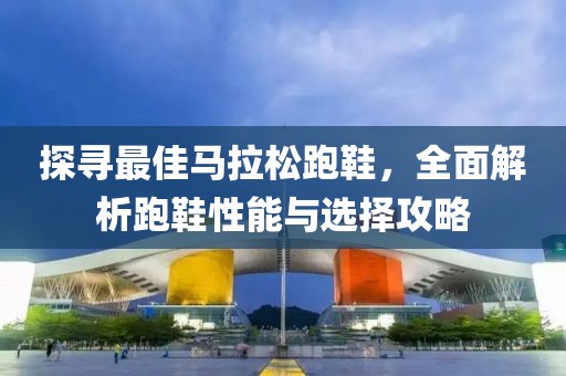探寻最佳马拉松跑鞋，全面解析跑鞋性能与选择攻略