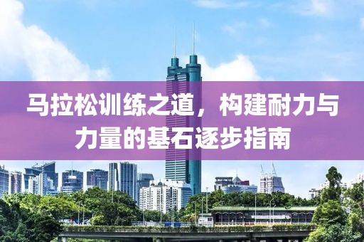 马拉松训练之道，构建耐力与力量的基石逐步指南