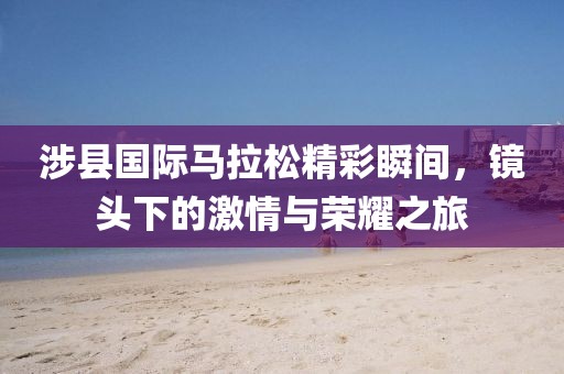 涉县国际马拉松精彩瞬间，镜头下的激情与荣耀之旅
