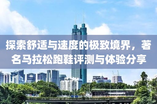 探索舒适与速度的极致境界，著名马拉松跑鞋评测与体验分享