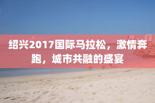 绍兴2017国际马拉松，激情奔跑，城市共融的盛宴