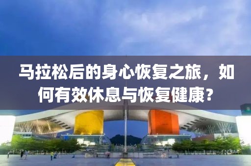 马拉松后的身心恢复之旅，如何有效休息与恢复健康？