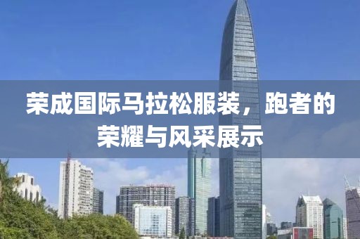 荣成国际马拉松服装，跑者的荣耀与风采展示