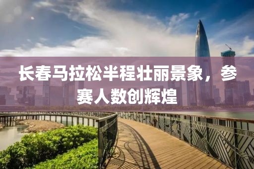 长春马拉松半程壮丽景象，参赛人数创辉煌