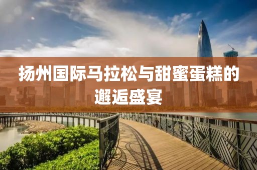 扬州国际马拉松与甜蜜蛋糕的邂逅盛宴