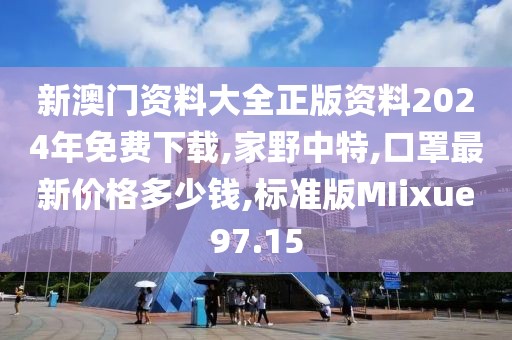新澳门资料大全正版资料2024年免费下载,家野中特,口罩最新价格多少钱,标准版MIixue97.15