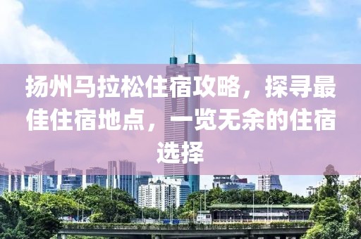 扬州马拉松住宿攻略，探寻最佳住宿地点，一览无余的住宿选择