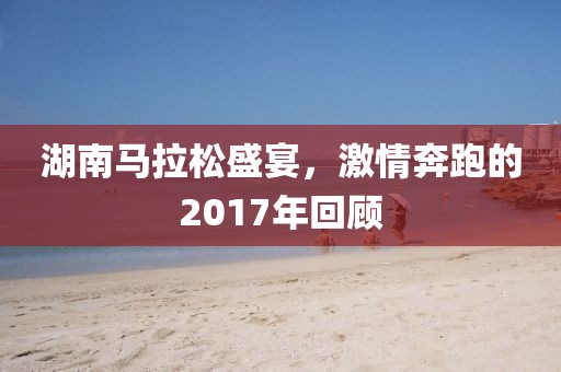 湖南马拉松盛宴，激情奔跑的2017年回顾