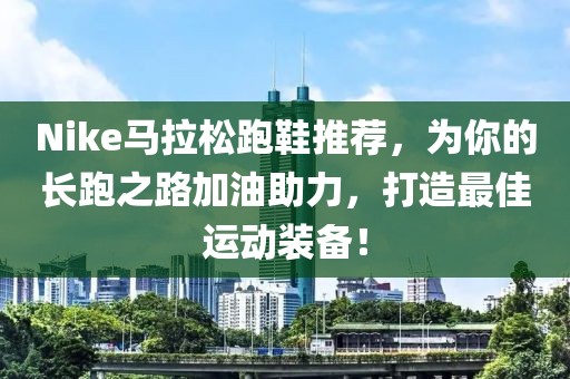 Nike马拉松跑鞋推荐，为你的长跑之路加油助力，打造最佳运动装备！