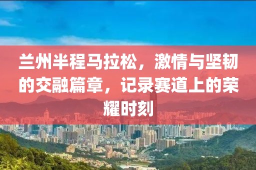 兰州半程马拉松，激情与坚韧的交融篇章，记录赛道上的荣耀时刻