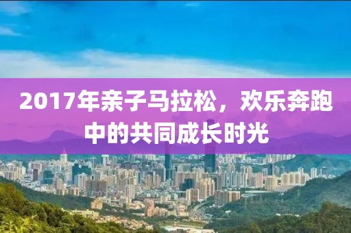2017年亲子马拉松，欢乐奔跑中的共同成长时光