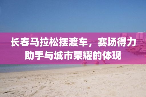 长春马拉松摆渡车，赛场得力助手与城市荣耀的体现