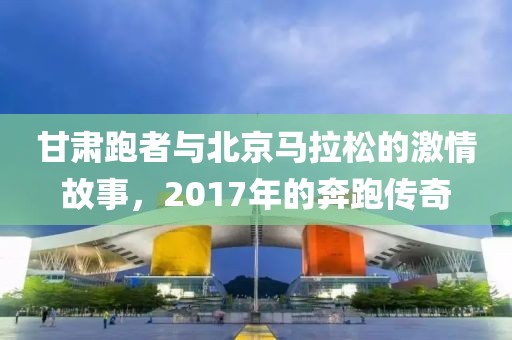 甘肃跑者与北京马拉松的激情故事，2017年的奔跑传奇