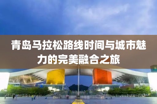 青岛马拉松路线时间与城市魅力的完美融合之旅