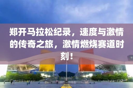郑开马拉松纪录，速度与激情的传奇之旅，激情燃烧赛道时刻！