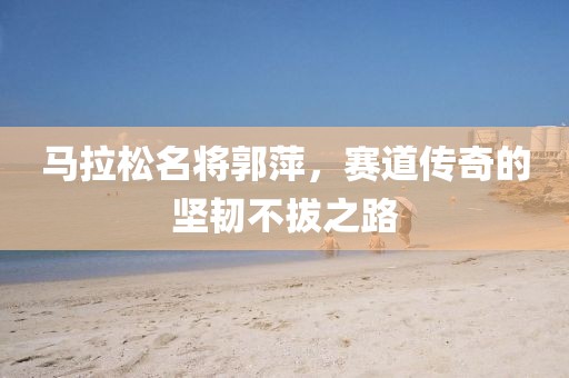 马拉松名将郭萍，赛道传奇的坚韧不拔之路