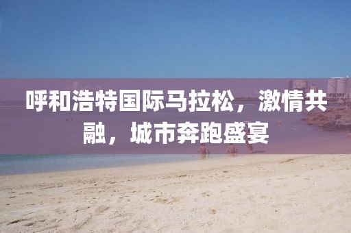 呼和浩特国际马拉松，激情共融，城市奔跑盛宴