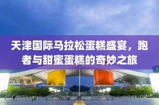 天津国际马拉松蛋糕盛宴，跑者与甜蜜蛋糕的奇妙之旅