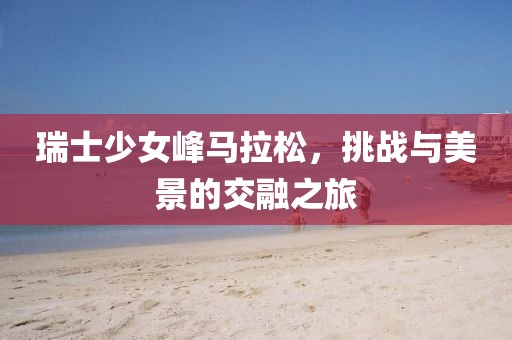 瑞士少女峰马拉松，挑战与美景的交融之旅