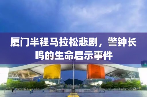 厦门半程马拉松悲剧，警钟长鸣的生命启示事件