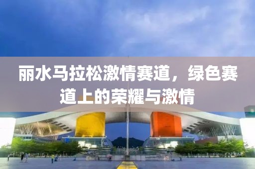 丽水马拉松激情赛道，绿色赛道上的荣耀与激情