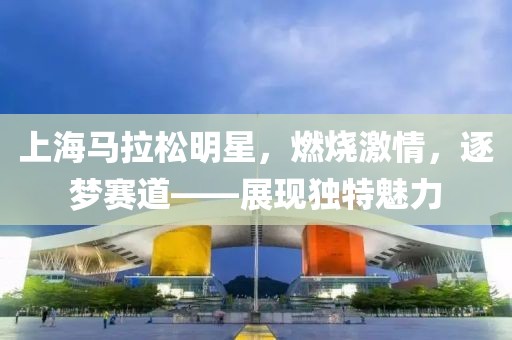 上海马拉松明星，燃烧激情，逐梦赛道——展现独特魅力