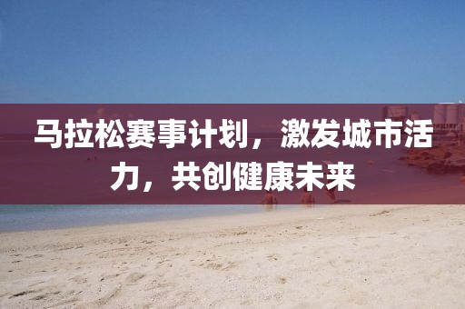 马拉松赛事计划，激发城市活力，共创健康未来