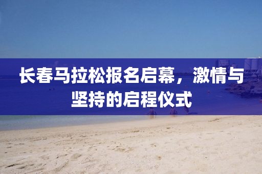 长春马拉松报名启幕，激情与坚持的启程仪式