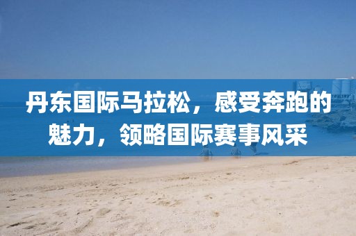 丹东国际马拉松，感受奔跑的魅力，领略国际赛事风采