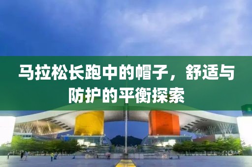 马拉松长跑中的帽子，舒适与防护的平衡探索