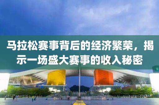 马拉松赛事背后的经济繁荣，揭示一场盛大赛事的收入秘密