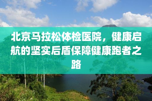 北京马拉松体检医院，健康启航的坚实后盾保障健康跑者之路