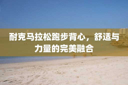 耐克马拉松跑步背心，舒适与力量的完美融合