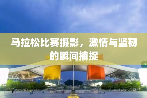 马拉松比赛摄影，激情与坚韧的瞬间捕捉