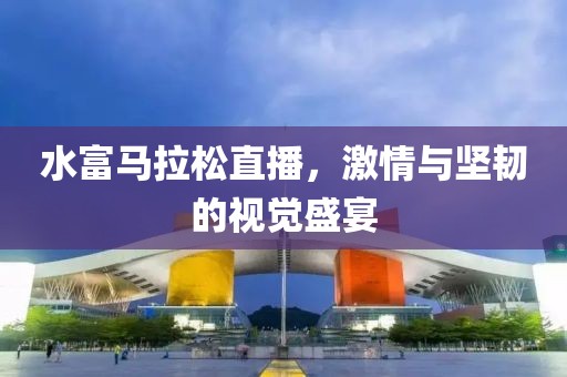 水富马拉松直播，激情与坚韧的视觉盛宴